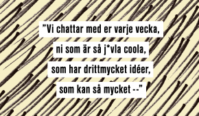 "Vi chattar med er varje vecka, ni som är så j*vla coola, som har drittmycket idéer, som kan så mycket --"